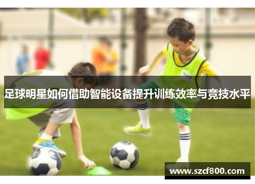 足球明星如何借助智能设备提升训练效率与竞技水平